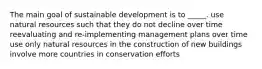 The main goal of sustainable development is to _____. use natural resources such that they do not decline over time reevaluating and re-implementing management plans over time use only natural resources in the construction of new buildings involve more countries in conservation efforts