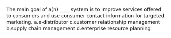 The main goal of a(n) ____ system is to improve services offered to consumers and use consumer contact information for targeted marketing. a.e-distributor c.customer relationship management b.supply chain management d.enterprise resource planning