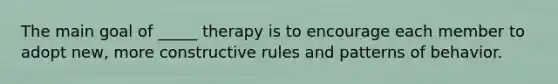 The main goal of _____ therapy is to encourage each member to adopt new, more constructive rules and patterns of behavior.