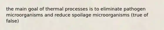 the main goal of thermal processes is to eliminate pathogen microorganisms and reduce spoilage microorganisms (true of false)