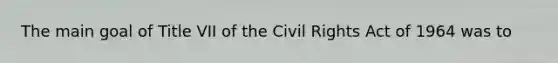 The main goal of Title VII of the Civil Rights Act of 1964 was to