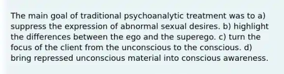 The main goal of traditional psychoanalytic treatment was to a) suppress the expression of abnormal sexual desires. b) highlight the differences between the ego and the superego. c) turn the focus of the client from the unconscious to the conscious. d) bring repressed unconscious material into conscious awareness.