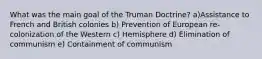 What was the main goal of the Truman Doctrine? a)Assistance to French and British colonies b) Prevention of European re-colonization of the Western c) Hemisphere d) Elimination of communism e) Containment of communism