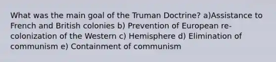 What was the main goal of the Truman Doctrine? a)Assistance to French and British colonies b) Prevention of European re-colonization of the Western c) Hemisphere d) Elimination of communism e) Containment of communism