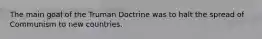 The main goal of the Truman Doctrine was to halt the spread of Communism to new countries.