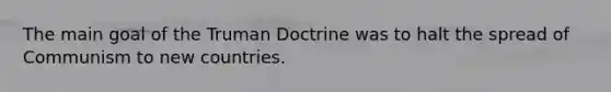 The main goal of the Truman Doctrine was to halt the spread of Communism to new countries.