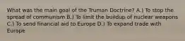 What was the main goal of the Truman Doctrine? A.) To stop the spread of communism B.) To limit the buildup of nuclear weapons C.) To send financial aid to Europe D.) To expand trade with Europe