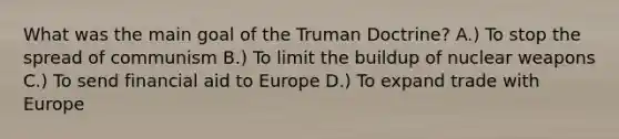 What was the main goal of the Truman Doctrine? A.) To stop the spread of communism B.) To limit the buildup of nuclear weapons C.) To send financial aid to Europe D.) To expand trade with Europe