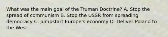 What was the main goal of the Truman Doctrine? A. Stop the spread of communism B. Stop the USSR from spreading democracy C. Jumpstart Europe's economy D. Deliver Poland to the West