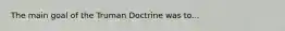 The main goal of the Truman Doctrine was to...