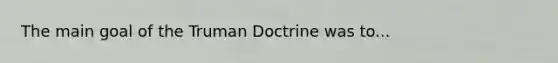 The main goal of the Truman Doctrine was to...