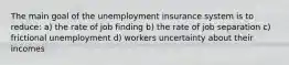 The main goal of the unemployment insurance system is to reduce: a) the rate of job finding b) the rate of job separation c) frictional unemployment d) workers uncertainty about their incomes