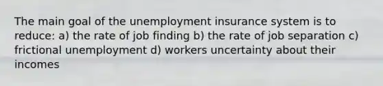 The main goal of the unemployment insurance system is to reduce: a) the rate of job finding b) the rate of job separation c) frictional unemployment d) workers uncertainty about their incomes