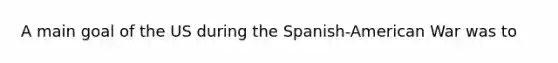 A main goal of the US during the Spanish-American War was to