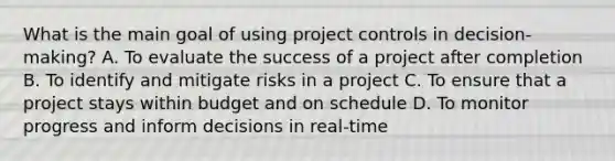 What is the main goal of using <a href='https://www.questionai.com/knowledge/k1zu1fOoje-project-control' class='anchor-knowledge'>project control</a>s in decision-making? A. To evaluate the success of a project after completion B. To identify and mitigate risks in a project C. To ensure that a project stays within budget and on schedule D. To monitor progress and inform decisions in real-time