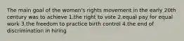 The main goal of the women's rights movement in the early 20th century was to achieve 1.the right to vote 2.equal pay for equal work 3.the freedom to practice birth control 4.the end of discrimination in hiring