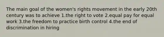 The main goal of the women's rights movement in the early 20th century was to achieve 1.the right to vote 2.equal pay for equal work 3.the freedom to practice birth control 4.the end of discrimination in hiring