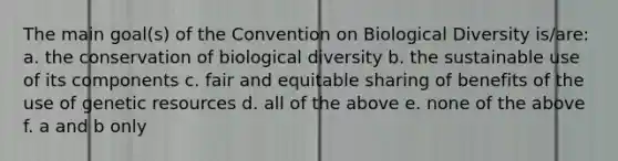 The main goal(s) of the Convention on Biological Diversity is/are: a. the conservation of biological diversity b. the sustainable use of its components c. fair and equitable sharing of benefits of the use of genetic resources d. all of the above e. none of the above f. a and b only