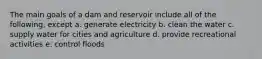 The main goals of a dam and reservoir include all of the following, except a. generate electricity b. clean the water c. supply water for cities and agriculture d. provide recreational activities e. control floods