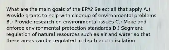 What are the main goals of the EPA? Select all that apply A.) Provide grants to help with cleanup of environmental problems B.) Provide research on environmental issues C.) Make and enforce environmental protection standards D.) Segment regulation of natural resources such as air and water so that these areas can be regulated in depth and in isolation