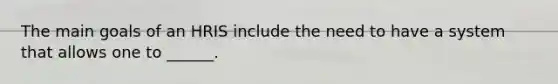 The main goals of an HRIS include the need to have a system that allows one to ______.