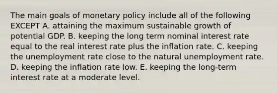 The main goals of monetary policy include all of the following EXCEPT A. attaining the maximum sustainable growth of potential GDP. B. keeping the long term nominal interest rate equal to the real interest rate plus the inflation rate. C. keeping the unemployment rate close to the natural unemployment rate. D. keeping the inflation rate low. E. keeping the long-term interest rate at a moderate level.