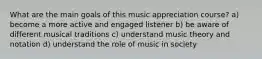 What are the main goals of this music appreciation course? a) become a more active and engaged listener b) be aware of different musical traditions c) understand music theory and notation d) understand the role of music in society