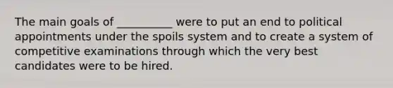 The main goals of __________ were to put an end to political appointments under the spoils system and to create a system of competitive examinations through which the very best candidates were to be hired.