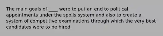 The main goals of ____ were to put an end to political appointments under the spoils system and also to create a system of competitive examinations through which the very best candidates were to be hired.