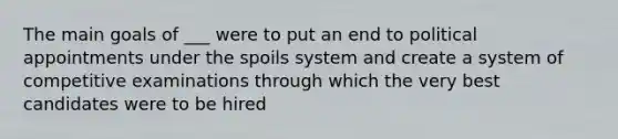 The main goals of ___ were to put an end to political appointments under the spoils system and create a system of competitive examinations through which the very best candidates were to be hired