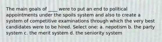 The main goals of ____ were to put an end to political appointments under the spoils system and also to create a system of competitive examinations through which the very best candidates were to be hired. Select one: a. nepotism b. the party system c. the merit system d. the seniority system