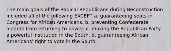 The main goals of the Radical Republicans during Reconstruction included all of the following EXCEPT a. guaranteeing seats in Congress for African Americans. b. preventing Confederate leaders from returning to power. c. making the Republican Party a powerful institution in the South. d. guaranteeing African Americans' right to vote in the South.