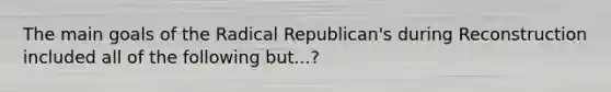 The main goals of the Radical Republican's during Reconstruction included all of the following but...?