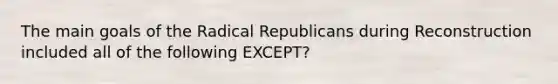 The main goals of the Radical Republicans during Reconstruction included all of the following EXCEPT?