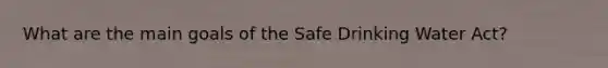 What are the main goals of the Safe Drinking Water Act?