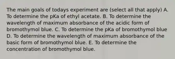 The main goals of todays experiment are (select all that apply) A. To determine the pKa of ethyl acetate. B. To determine the wavelength of maximum absorbance of the acidic form of bromothymol blue. C. To determine the pKa of bromothymol blue D. To determine the wavelength of maximum absorbance of the basic form of bromothymol blue. E. To determine the concentration of bromothymol blue.