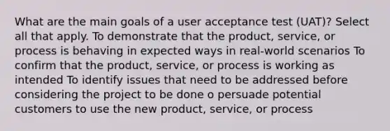 What are the main goals of a user acceptance test (UAT)? Select all that apply. To demonstrate that the product, service, or process is behaving in expected ways in real-world scenarios To confirm that the product, service, or process is working as intended To identify issues that need to be addressed before considering the project to be done o persuade potential customers to use the new product, service, or process