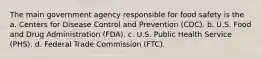 The main government agency responsible for food safety is the a. Centers for Disease Control and Prevention (CDC). b. U.S. Food and Drug Administration (FDA). c. U.S. Public Health Service (PHS). d. Federal Trade Commission (FTC).