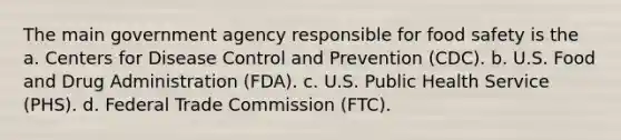 The main government agency responsible for food safety is the a. Centers for Disease Control and Prevention (CDC). b. U.S. Food and Drug Administration (FDA). c. U.S. Public Health Service (PHS). d. Federal Trade Commission (FTC).