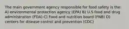 The main government agency responsible for food safety is the: A) environmental protection agency (EPA) B) U.S food and drug administration (FDA) C) Food and nutrition board (FNB) D) centers for disease control and prevention (CDC)