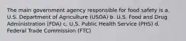 The main government agency responsible for food safety is a. U.S. Department of Agriculture (USDA) b. U.S. Food and Drug Administration (FDA) c. U,S. Public Health Service (PHS) d. Federal Trade Commission (FTC)