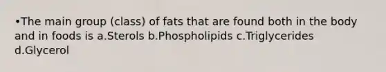 •The main group (class) of fats that are found both in the body and in foods is a.Sterols b.Phospholipids c.Triglycerides d.Glycerol