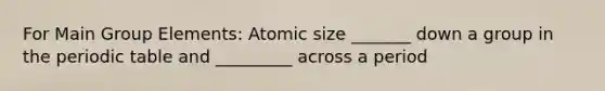 For Main Group Elements: Atomic size _______ down a group in the periodic table and _________ across a period