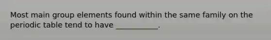 Most main group elements found within the same family on the periodic table tend to have ___________.