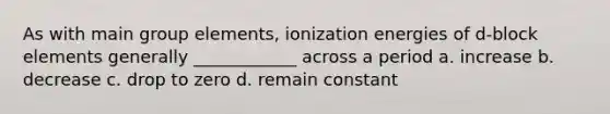 As with main group elements, ionization energies of d-block elements generally ____________ across a period a. increase b. decrease c. drop to zero d. remain constant