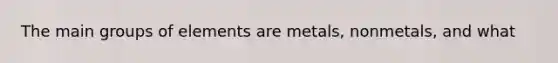 The main groups of elements are metals, nonmetals, and what