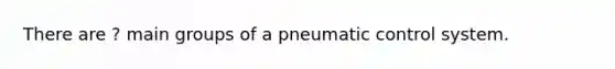 There are ? main groups of a pneumatic control system.