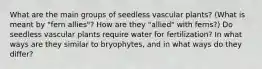 What are the main groups of seedless vascular plants? (What is meant by "fern allies"? How are they "allied" with ferns?) Do seedless vascular plants require water for fertilization? In what ways are they similar to bryophytes, and in what ways do they differ?