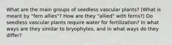 What are the main groups of seedless vascular plants? (What is meant by "fern allies"? How are they "allied" with ferns?) Do seedless vascular plants require water for fertilization? In what ways are they similar to bryophytes, and in what ways do they differ?