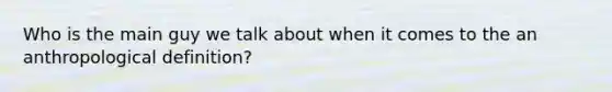 Who is the main guy we talk about when it comes to the an anthropological definition?
